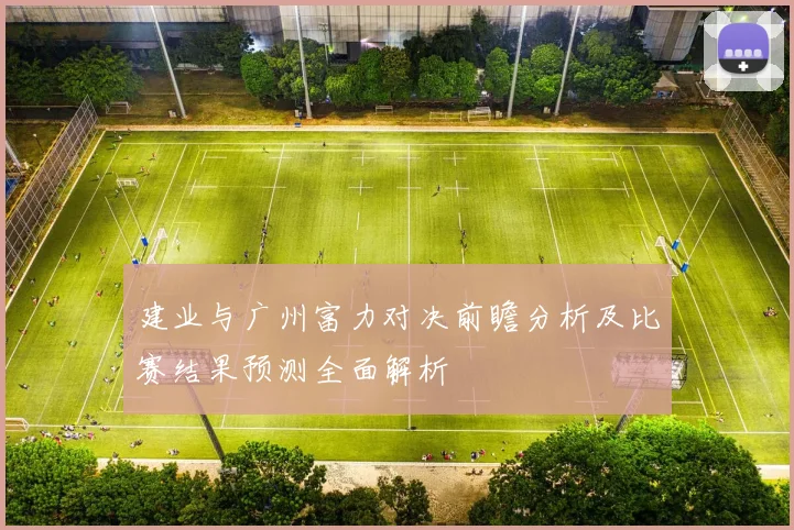 建业与广州富力对决前瞻分析及比赛结果预测全面解析