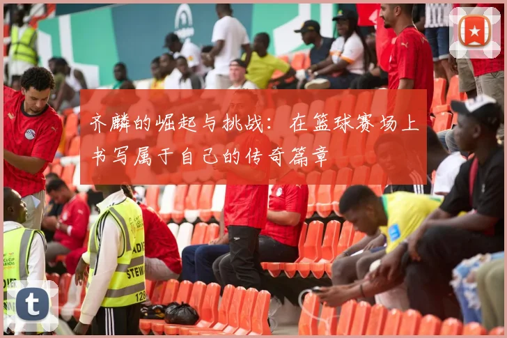 齐麟的崛起与挑战：在篮球赛场上书写属于自己的传奇篇章