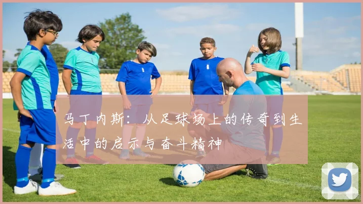 马丁内斯：从足球场上的传奇到生活中的启示与奋斗精神