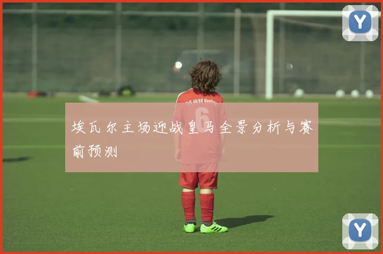 埃瓦尔主场迎战皇马全景分析与赛前预测