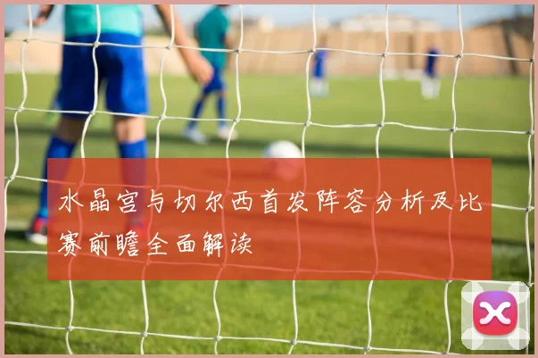 水晶宫与切尔西首发阵容分析及比赛前瞻全面解读