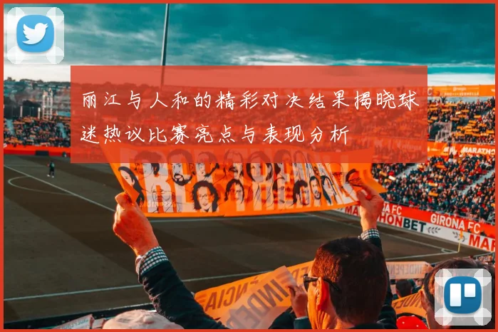 丽江与人和的精彩对决结果揭晓球迷热议比赛亮点与表现分析
