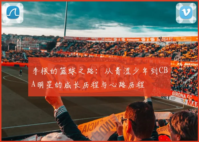 李根的篮球之路：从青涩少年到CBA明星的成长历程与心路历程