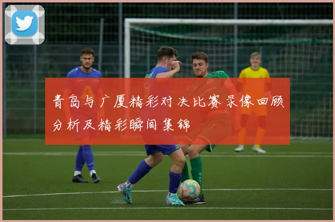 青岛与广厦精彩对决比赛录像回顾分析及精彩瞬间集锦