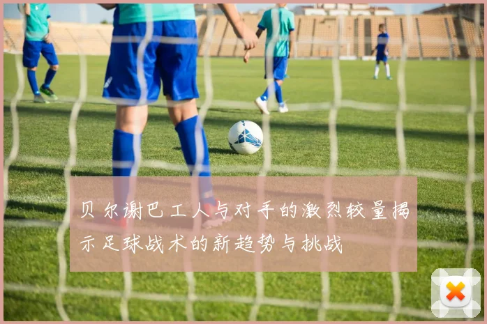 贝尔谢巴工人与对手的激烈较量揭示足球战术的新趋势与挑战