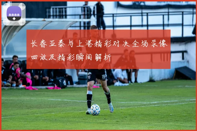 长春亚泰与上港精彩对决全场录像回放及精彩瞬间解析
