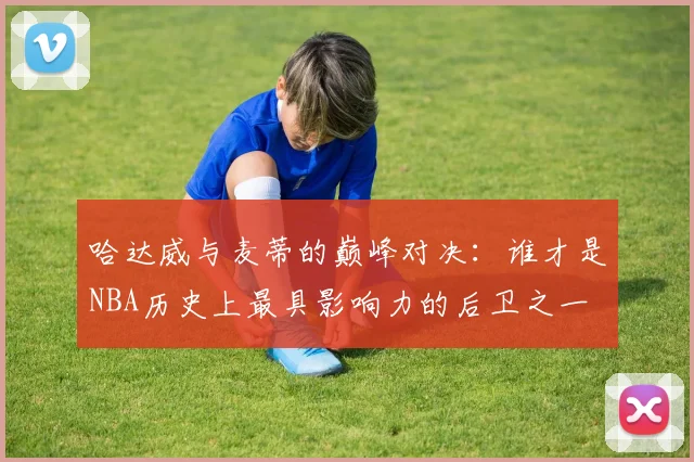 哈达威与麦蒂的巅峰对决：谁才是NBA历史上最具影响力的后卫之一
