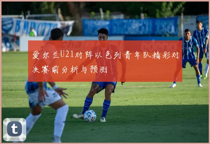 爱尔兰U21对阵以色列青年队精彩对决赛前分析与预测
