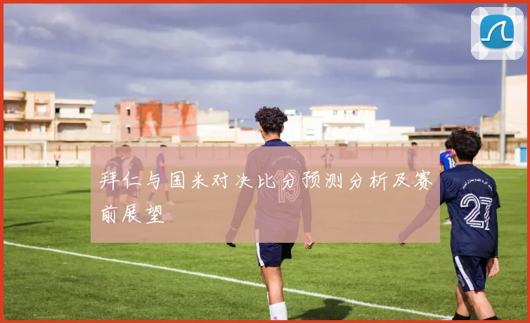 拜仁与国米对决比分预测分析及赛前展望