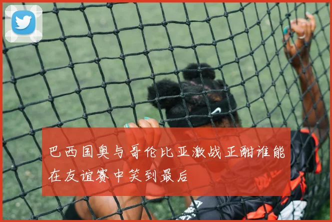 巴西国奥与哥伦比亚激战正酣谁能在友谊赛中笑到最后