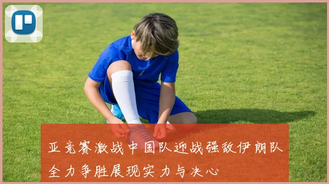 亚竞赛激战中国队迎战强敌伊朗队全力争胜展现实力与决心