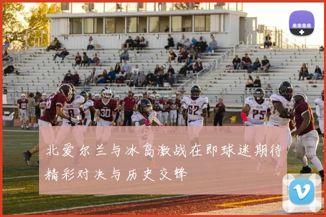 北爱尔兰与冰岛激战在即球迷期待精彩对决与历史交锋