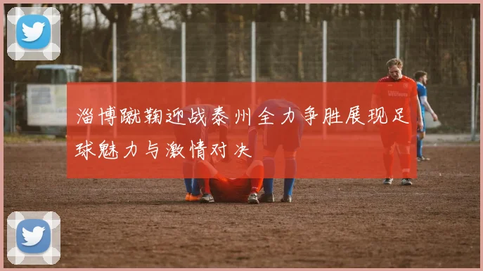 淄博蹴鞠迎战泰州全力争胜展现足球魅力与激情对决