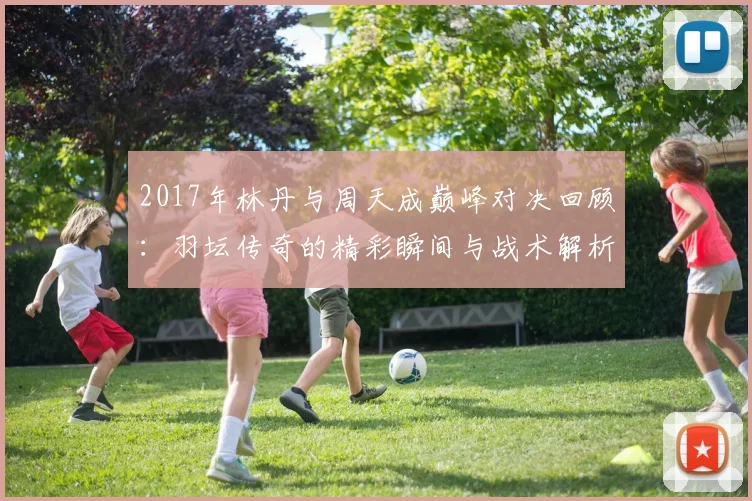 2017年林丹与周天成巅峰对决回顾：羽坛传奇的精彩瞬间与战术解析