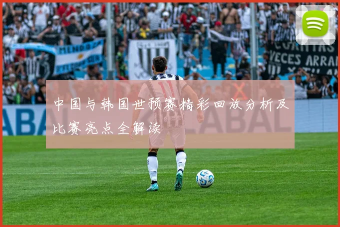 中国与韩国世预赛精彩回放分析及比赛亮点全解读