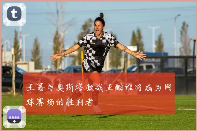 王蔷与奥斯塔激战正酣谁将成为网球赛场的胜利者