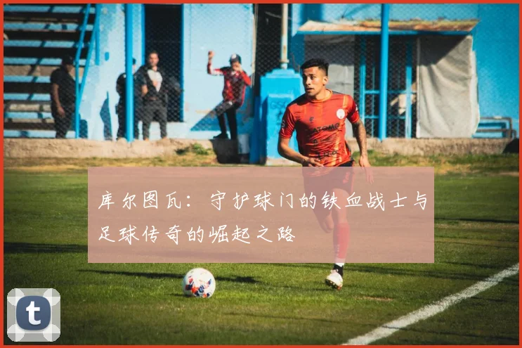 库尔图瓦：守护球门的铁血战士与足球传奇的崛起之路