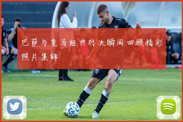 巴萨与皇马经典对决瞬间回顾精彩照片集锦