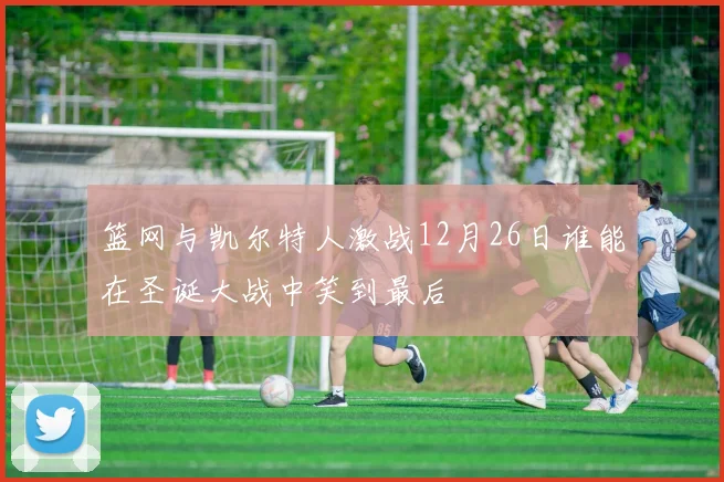 篮网与凯尔特人激战12月26日谁能在圣诞大战中笑到最后