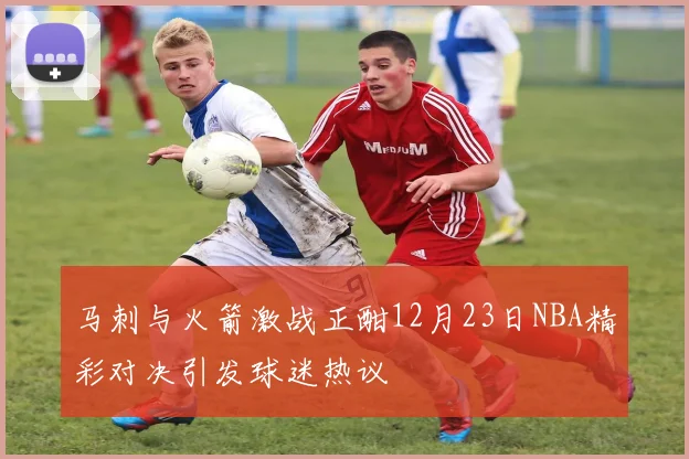 马刺与火箭激战正酣12月23日NBA精彩对决引发球迷热议
