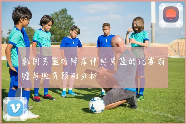 韩国男篮对阵菲律宾男篮的比赛前瞻与胜负预测分析