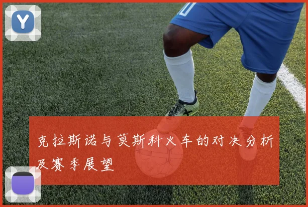 克拉斯诺与莫斯科火车的对决分析及赛季展望